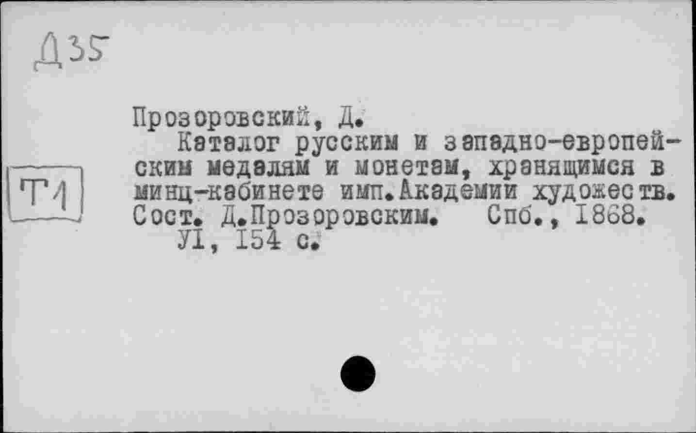 ﻿Д57
ф,|
Прозоровский, Д.
Каталог русским и западно-европей ским медалям и монетам, хранящимся в минц-кабинете имп.Академии художеств Сост. Д. Прозоровским. Спб., 1868.
УІ, 154 с.